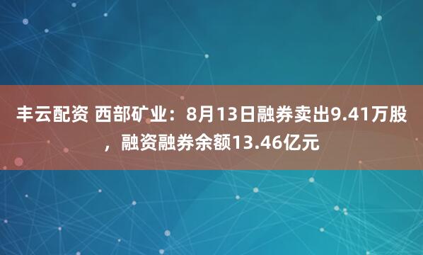 丰云配资 西部矿业：8月13日融券卖出9.41万股，融资融券余额13.46亿元