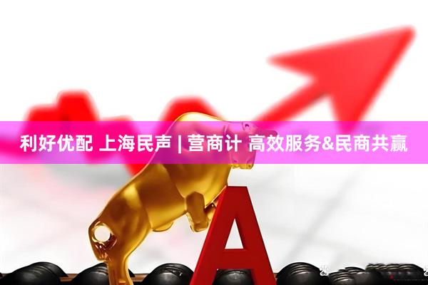 利好优配 上海民声 | 营商计 高效服务&民商共赢