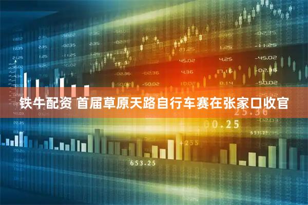 铁牛配资 首届草原天路自行车赛在张家口收官