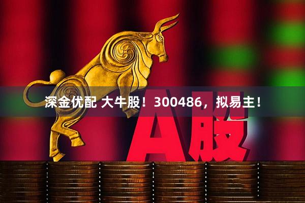 深金优配 大牛股！300486，拟易主！