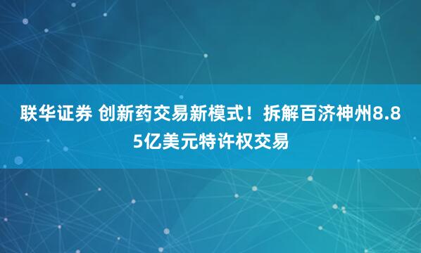 联华证券 创新药交易新模式！拆解百济神州8.85亿美元特许权交易