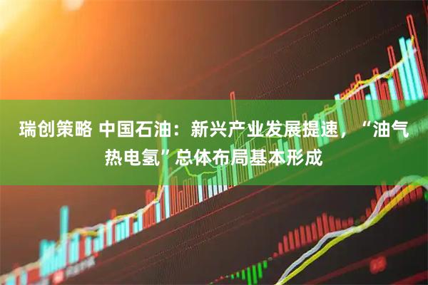 瑞创策略 中国石油：新兴产业发展提速，“油气热电氢”总体布局基本形成
