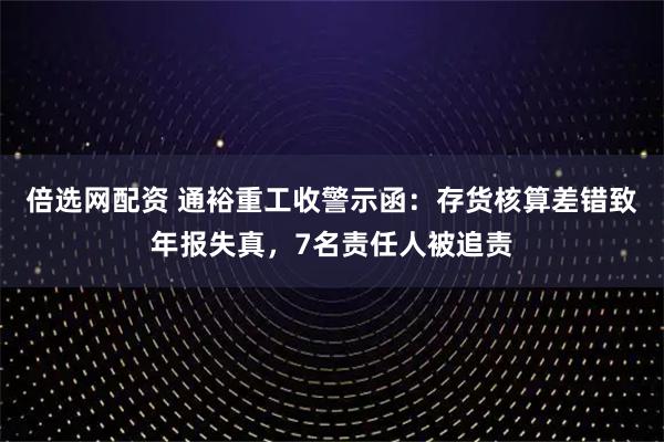 倍选网配资 通裕重工收警示函：存货核算差错致年报失真，7名责任人被追责