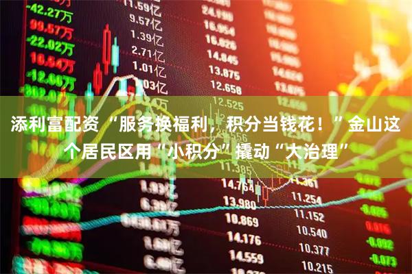 添利富配资 “服务换福利，积分当钱花！”金山这个居民区用“小积分”撬动“大治理”