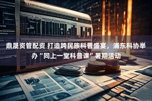 鼎晟资管配资 打造跨民族科普盛宴，浦东科协举办“同上一堂科普课”暑期活动