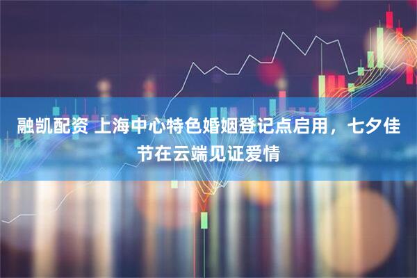 融凯配资 上海中心特色婚姻登记点启用，七夕佳节在云端见证爱情