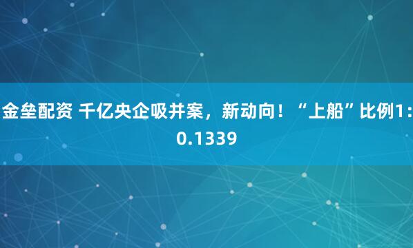 金垒配资 千亿央企吸并案，新动向！“上船”比例1：0.1339