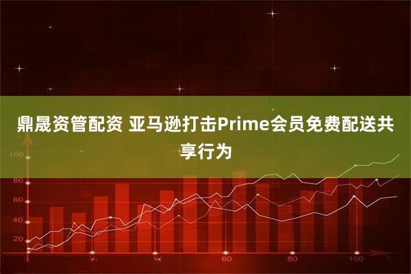 鼎晟资管配资 亚马逊打击Prime会员免费配送共享行为