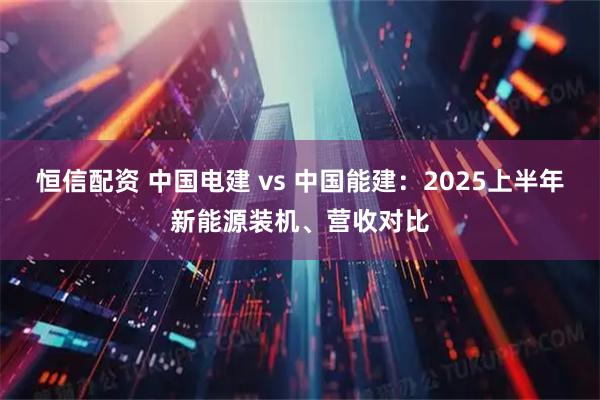 恒信配资 中国电建 vs 中国能建：2025上半年新能源装机、营收对比