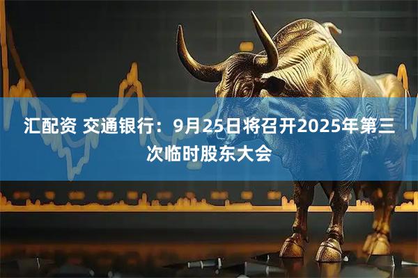 汇配资 交通银行：9月25日将召开2025年第三次临时股东大会