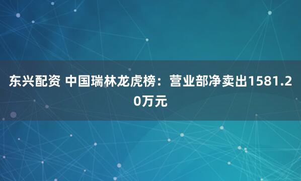 东兴配资 中国瑞林龙虎榜：营业部净卖出1581.20万元