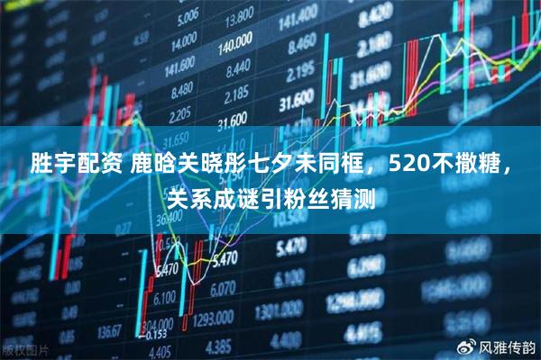 胜宇配资 鹿晗关晓彤七夕未同框，520不撒糖，关系成谜引粉丝猜测