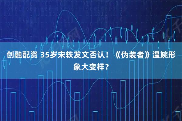 创融配资 35岁宋轶发文否认！《伪装者》温婉形象大变样？