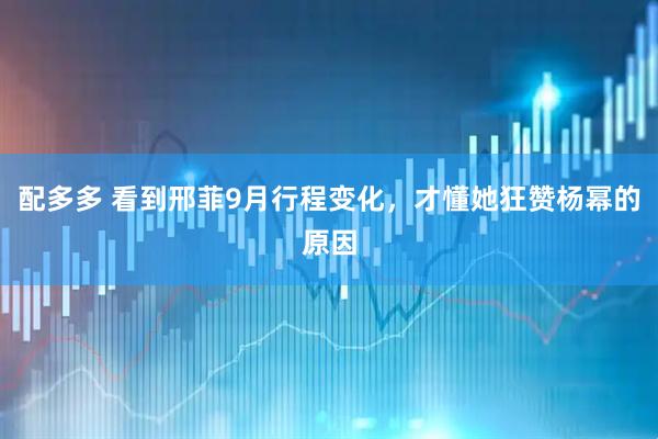 配多多 看到邢菲9月行程变化，才懂她狂赞杨幂的原因