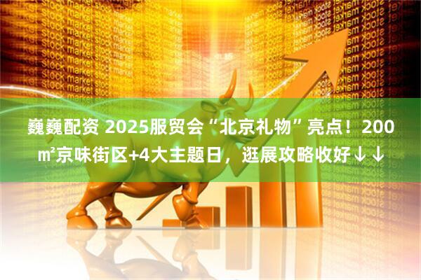 巍巍配资 2025服贸会“北京礼物”亮点！200㎡京味街区+4大主题日，逛展攻略收好↓↓