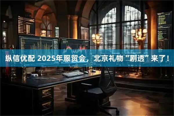 纵信优配 2025年服贸会，北京礼物“剧透”来了！