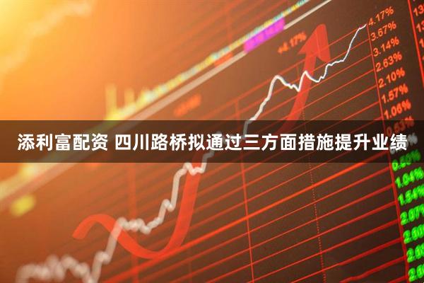 添利富配资 四川路桥拟通过三方面措施提升业绩