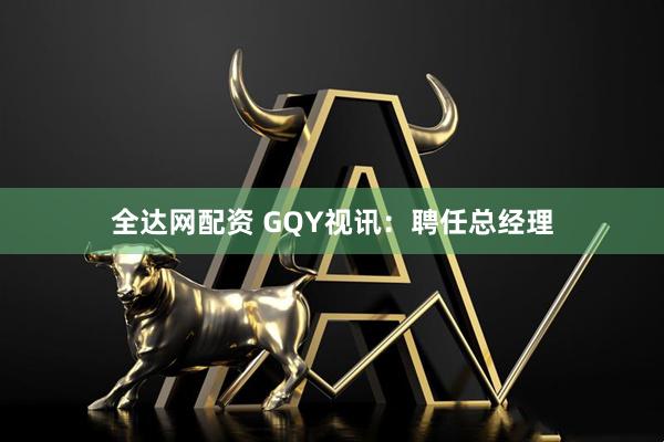 全达网配资 GQY视讯：聘任总经理
