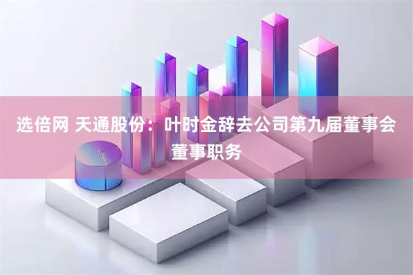 选倍网 天通股份：叶时金辞去公司第九届董事会董事职务