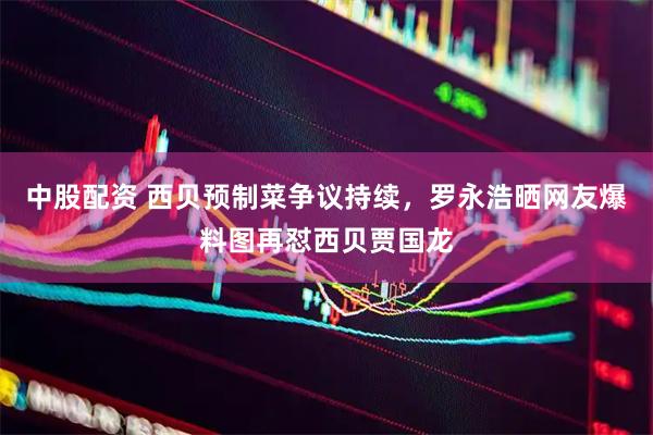 中股配资 西贝预制菜争议持续，罗永浩晒网友爆料图再怼西贝贾国龙