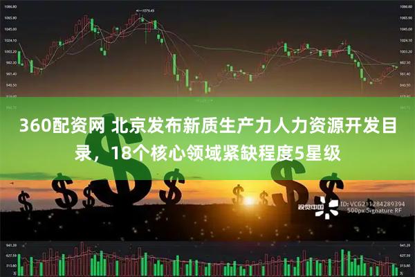 360配资网 北京发布新质生产力人力资源开发目录，18个核心领域紧缺程度5星级