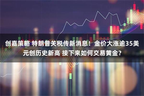 创嘉策略 特朗普关税传新消息！金价大涨逾35美元创历史新高 接下来如何交易黄金？