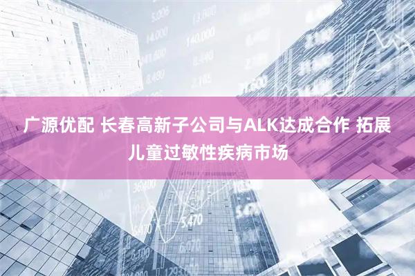 广源优配 长春高新子公司与ALK达成合作 拓展儿童过敏性疾病市场