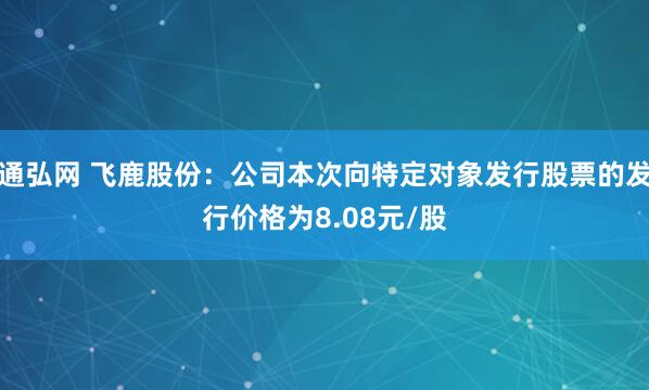 通弘网 飞鹿股份：公司本次向特定对象发行股票的发行价格为8.08元/股