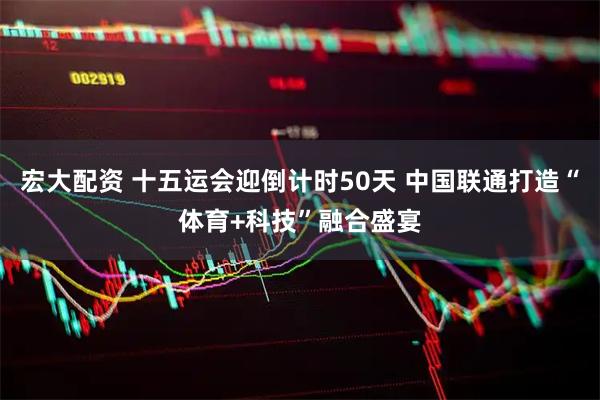 宏大配资 十五运会迎倒计时50天 中国联通打造“体育+科技”融合盛宴