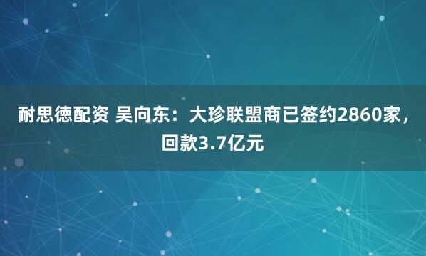 耐思徳配资 吴向东：大珍联盟商已签约2860家，回款3.7亿元
