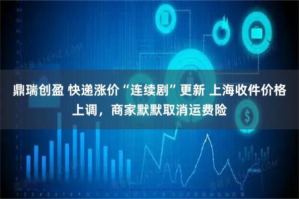 鼎瑞创盈 快递涨价“连续剧”更新 上海收件价格上调，商家默默取消运费险