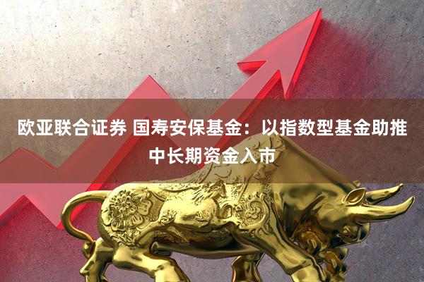 欧亚联合证券 国寿安保基金：以指数型基金助推中长期资金入市