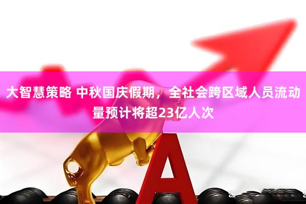 大智慧策略 中秋国庆假期，全社会跨区域人员流动量预计将超23亿人次