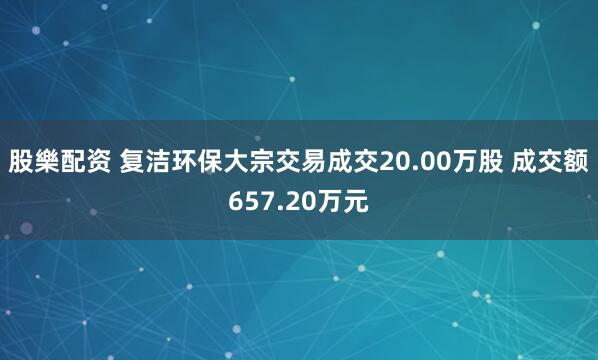 股樂配资 复洁环保大宗交易成交20.00万股 成交额657.20万元