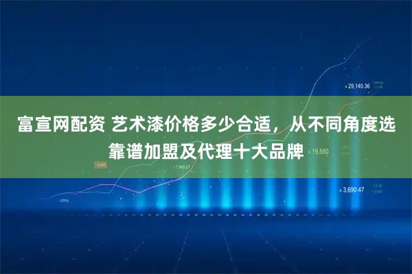 富宣网配资 艺术漆价格多少合适，从不同角度选靠谱加盟及代理十大品牌