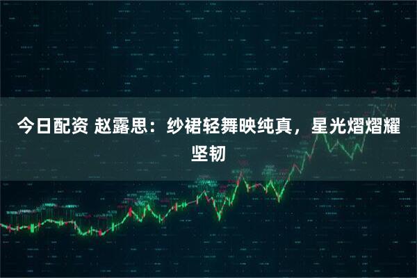今日配资 赵露思：纱裙轻舞映纯真，星光熠熠耀坚韧