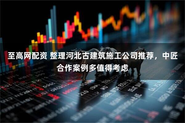 至高网配资 整理河北古建筑施工公司推荐，中匠合作案例多值得考虑