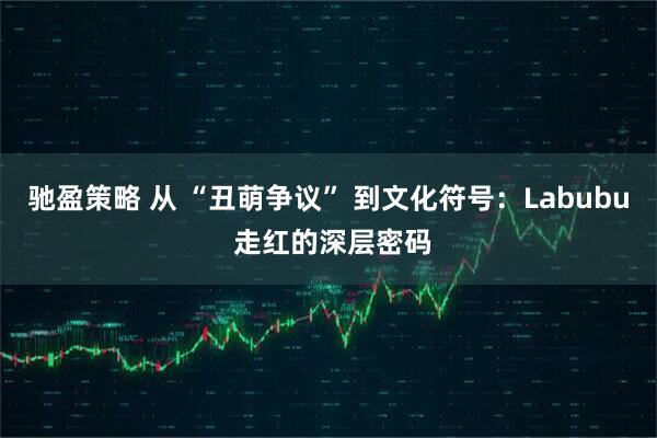 驰盈策略 从 “丑萌争议” 到文化符号：Labubu 走红的深层密码