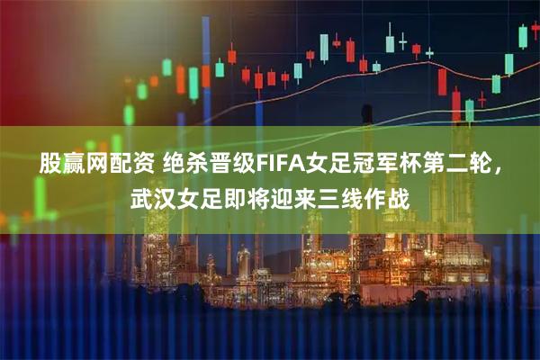 股赢网配资 绝杀晋级FIFA女足冠军杯第二轮，武汉女足即将迎来三线作战