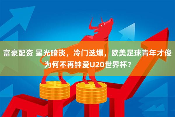 富豪配资 星光暗淡，冷门迭爆，欧美足球青年才俊为何不再钟爱U20世界杯？