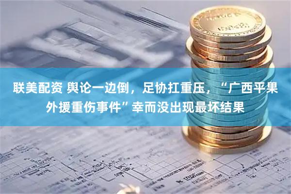 联美配资 舆论一边倒，足协扛重压，“广西平果外援重伤事件”幸而没出现最坏结果