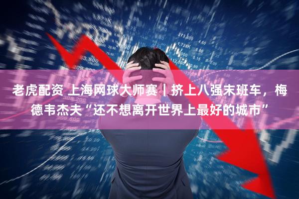 老虎配资 上海网球大师赛｜挤上八强末班车，梅德韦杰夫“还不想离开世界上最好的城市”