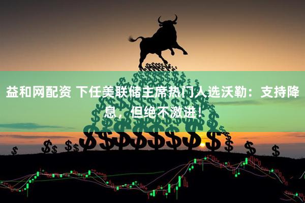 益和网配资 下任美联储主席热门人选沃勒：支持降息，但绝不激进！