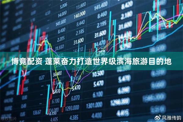 博竟配资 蓬莱奋力打造世界级滨海旅游目的地