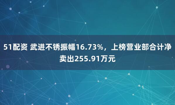 51配资 武进不锈振幅16.73%，上榜营业部合计净卖出255.91万元
