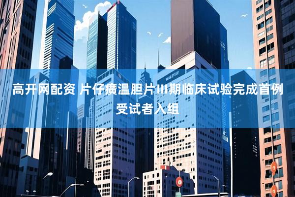 高开网配资 片仔癀温胆片Ⅲ期临床试验完成首例受试者入组