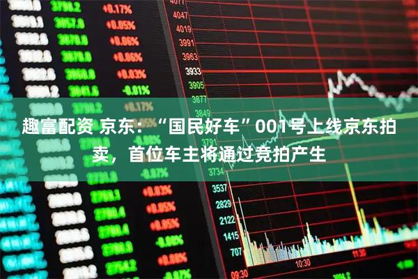 趣富配资 京东：“国民好车”001号上线京东拍卖，首位车主将通过竞拍产生