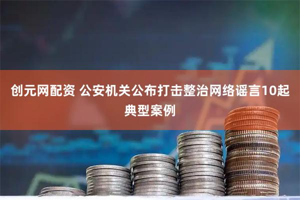 创元网配资 公安机关公布打击整治网络谣言10起典型案例