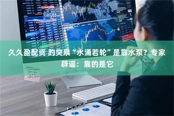 久久盈配资 趵突泉“水涌若轮”是靠水泵?专家辟谣:靠的是它